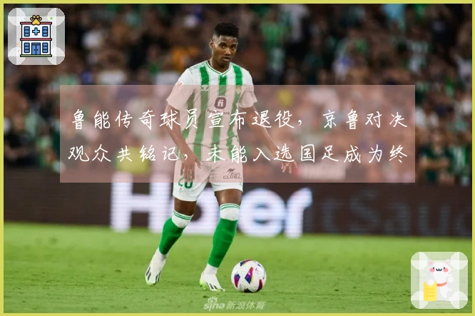 鲁能传奇球员宣布退役，京鲁对决观众共铭记，未能入选国足成为终生遗憾