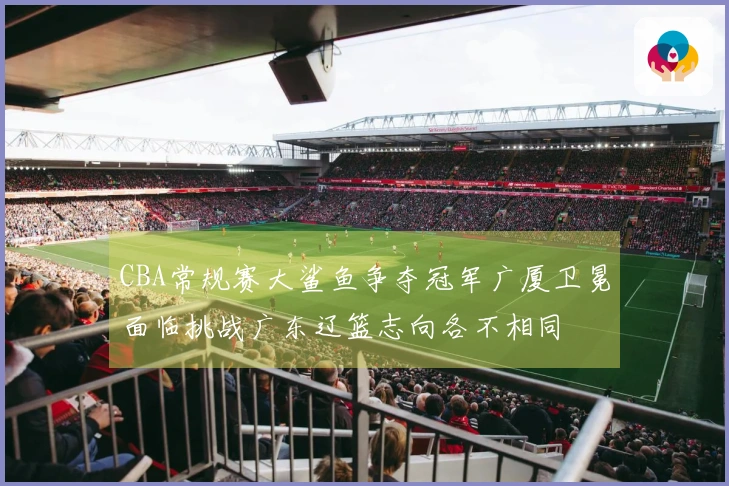 CBA常规赛大鲨鱼争夺冠军广厦卫冕面临挑战广东辽篮志向各不相同