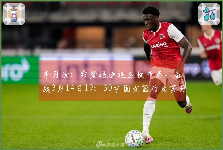 李月汝：希望迅速适应快节奏，备战3月14日19：30中国女篮对南苏丹女篮比赛
