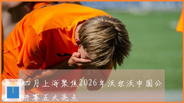 四月上海聚焦2026年沃尔沃中国公开赛五大亮点