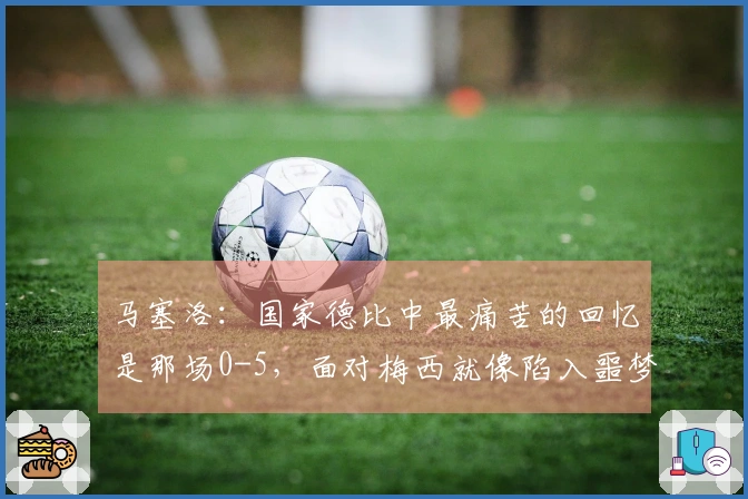 马塞洛：国家德比中最痛苦的回忆是那场0-5，面对梅西就像陷入噩梦