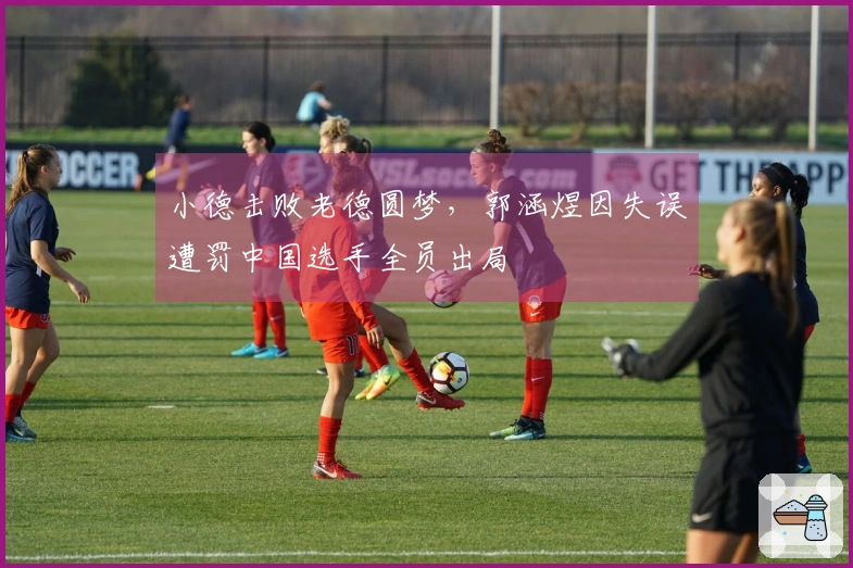 小德击败老德圆梦，郭涵煜因失误遭罚中国选手全员出局