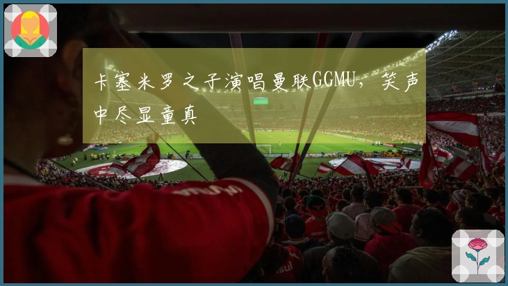 卡塞米罗之子演唱曼联GGMU，笑声中尽显童真