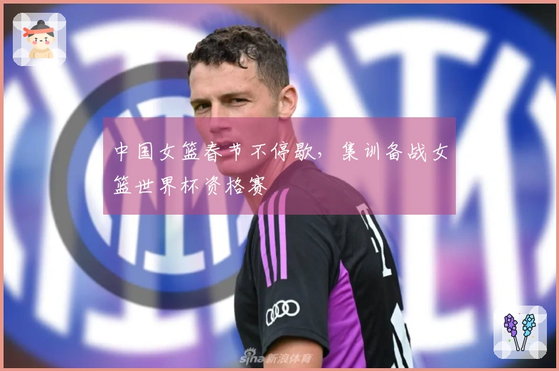 中国女篮春节不停歇，集训备战女篮世界杯资格赛