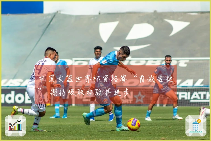 中国女篮世界杯资格赛“首战告捷” 期待吸取经验再进步