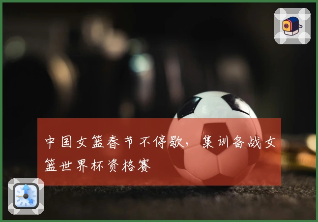 中国女篮春节不停歇，集训备战女篮世界杯资格赛