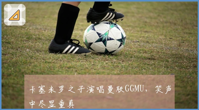卡塞米罗之子演唱曼联GGMU,笑声中尽显童真