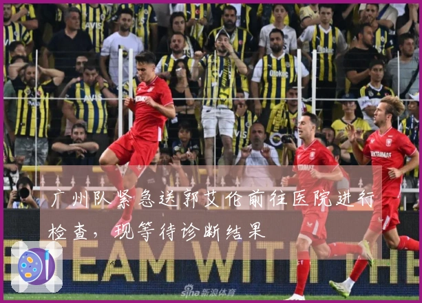 广州队紧急送郭艾伦前往医院进行检查，现等待诊断结果