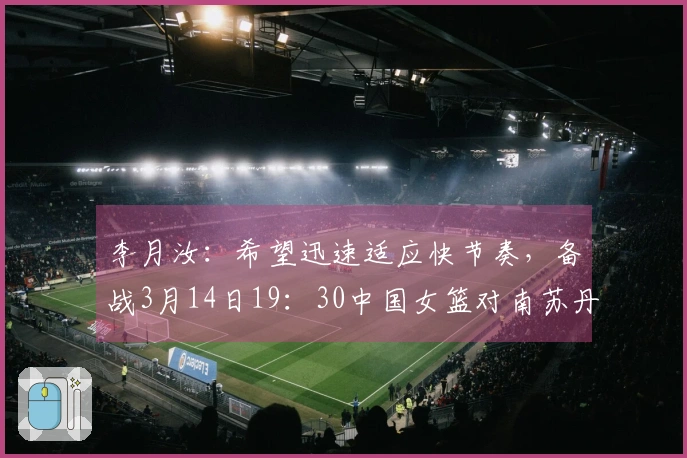 李月汝：希望迅速适应快节奏，备战3月14日19：30中国女篮对南苏丹女篮比赛