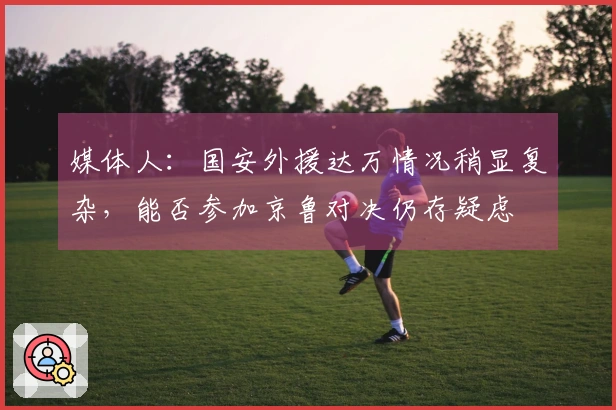 媒体人：国安外援达万情况稍显复杂，能否参加京鲁对决仍存疑虑