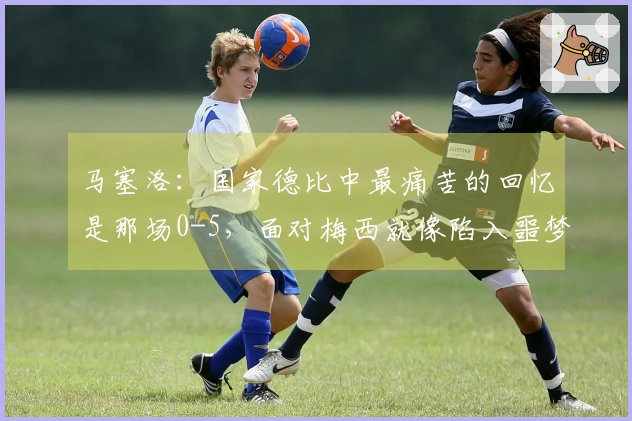 马塞洛：国家德比中最痛苦的回忆是那场0-5，面对梅西就像陷入噩梦