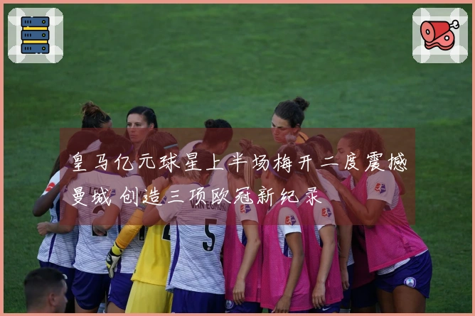 皇马亿元球星上半场梅开二度震撼曼城 创造三项欧冠新纪录