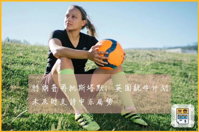 特朗普再批斯塔默:英国航母计划未及时支持中东局势