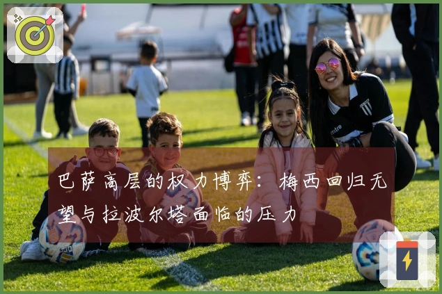 巴萨高层的权力博弈：梅西回归无望与拉波尔塔面临的压力