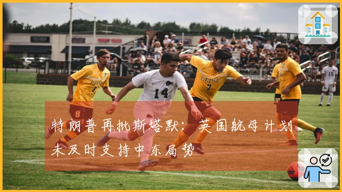 特朗普再批斯塔默：英国航母计划未及时支持中东局势
