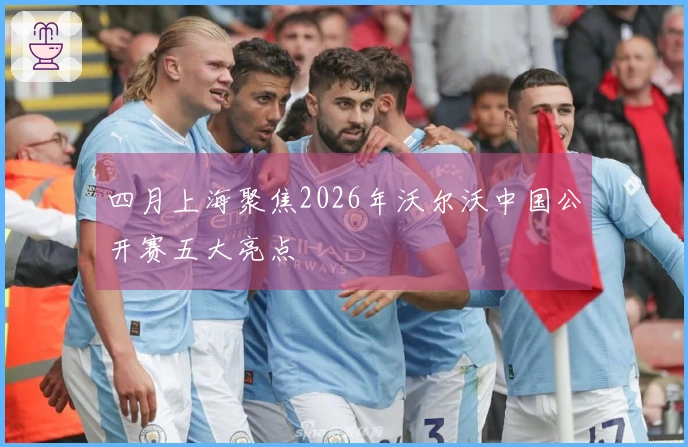 四月上海聚焦2026年沃尔沃中国公开赛五大亮点